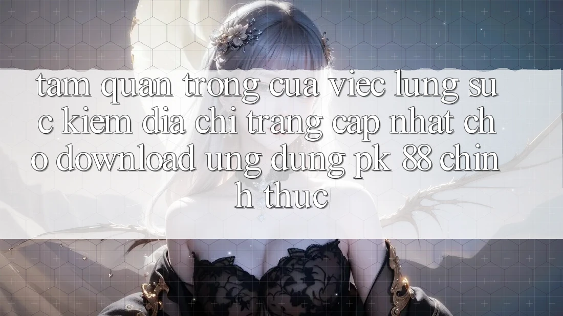 Tầm Quan Trọng Của Việc Lùng sục Kiếm “Địa chỉ trang Cập Nhật Cho Download Ứng Dụng PK 88” Chính Thức