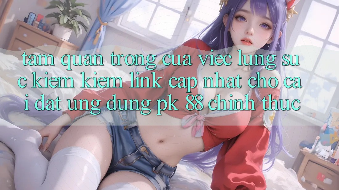 Tầm Quan Trọng Của Việc Lùng sục kiếm Kiếm “Link Cập Nhật Cho Cài đặt Ứng Dụng PK 88” Chính Thức