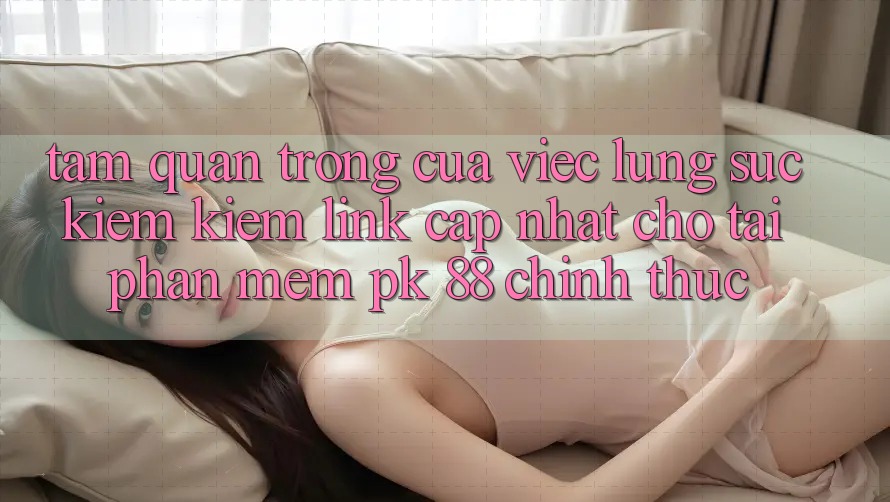 Tầm Quan Trọng Của Việc Lùng sục kiếm Kiếm “Link Cập Nhật Cho Tải Phần mềm PK 88” Chính Thức