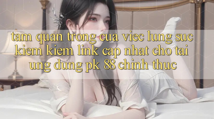 Tầm Quan Trọng Của Việc Lùng sục kiếm Kiếm “Link Cập Nhật Cho Tải Ứng Dụng PK 88” Chính Thức Tầm Quan Trọng Của Việc Lùng sục kiếm Kiếm “Link Cập Nhật Cho Tải Ứng Dụng PK 88” Chính Thức