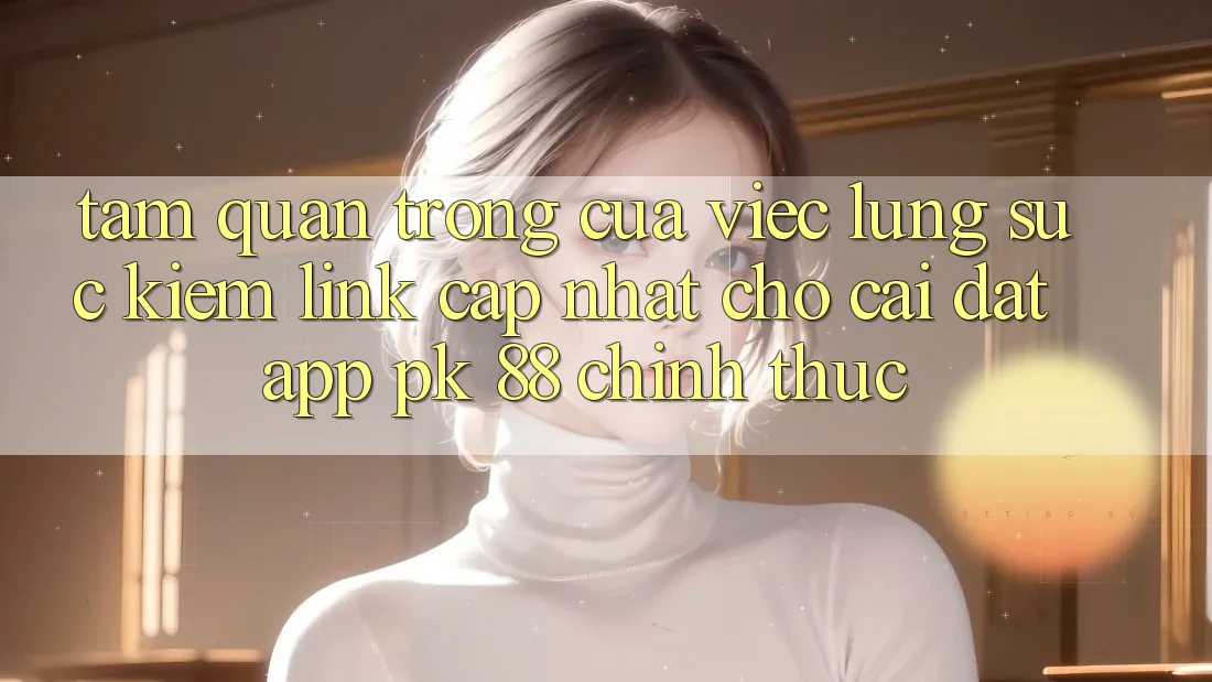 Tầm Quan Trọng Của Việc Lùng sục Kiếm “Link Cập Nhật Cho Cài đặt App PK 88” Chính Thức