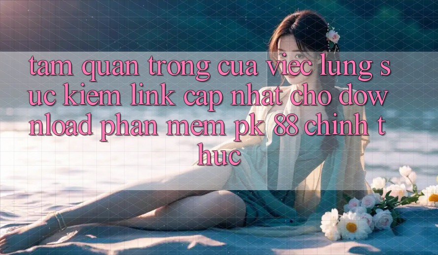 Tầm Quan Trọng Của Việc Lùng sục kiếm “Link Cập Nhật Cho Download Phần mềm PK 88” Chính Thức