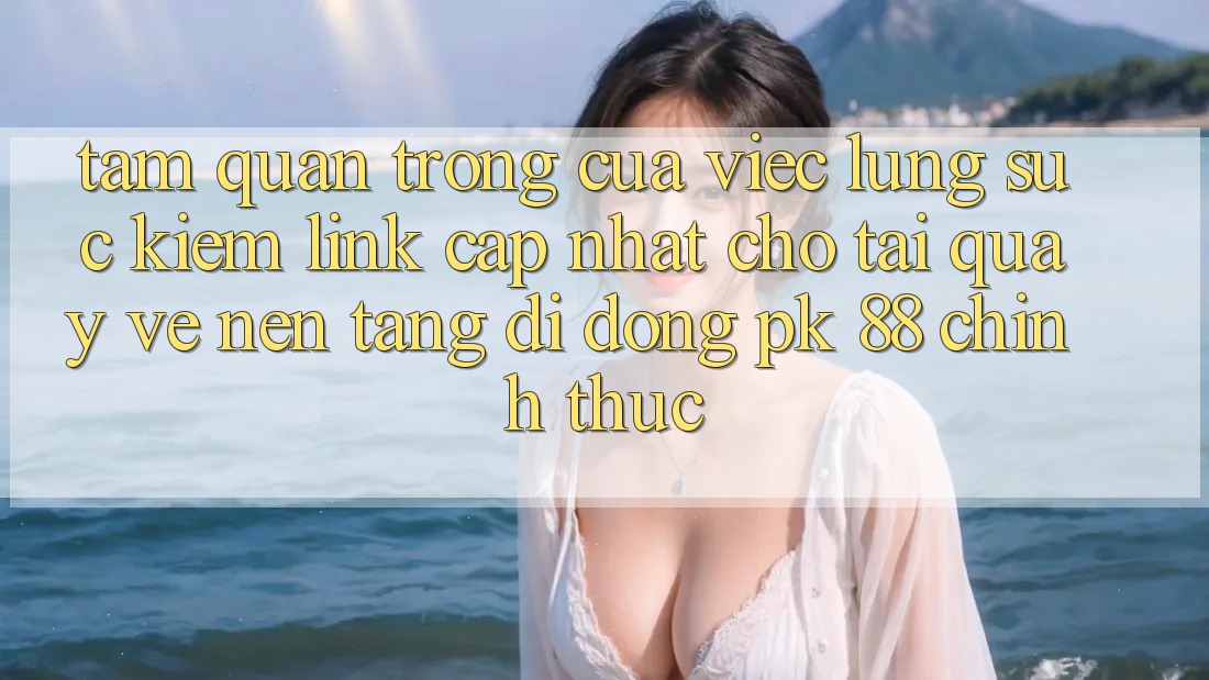 Tầm Quan Trọng Của Việc Lùng sục Kiếm “Link Cập Nhật Cho Tải quay về Nền tảng di động PK 88” Chính Thức