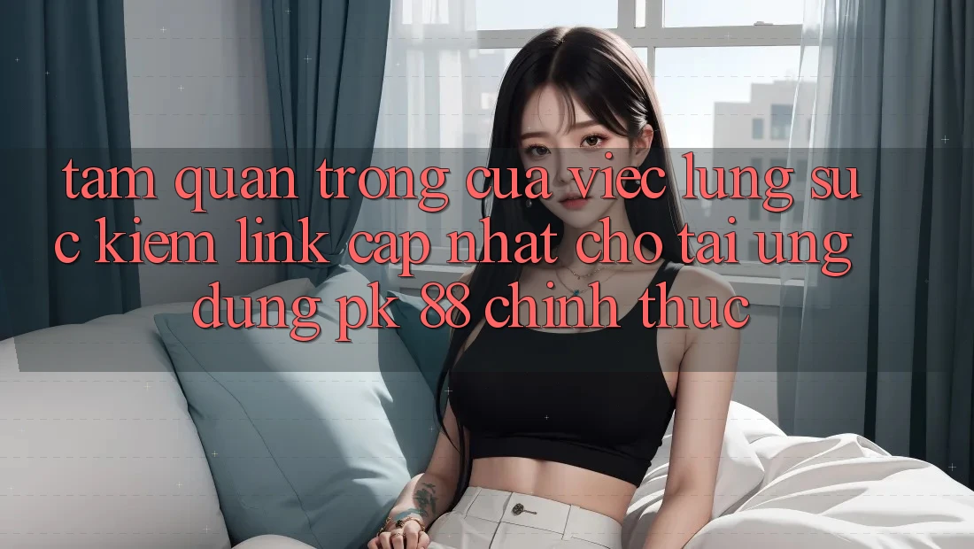 Tầm Quan Trọng Của Việc Lùng sục Kiếm “Link Cập Nhật Cho Tải Ứng Dụng PK 88” Chính Thức Tầm Quan Trọng Của Việc Lùng sục Kiếm “Link Cập Nhật Cho Tải Ứng Dụng PK 88” Chính Thức