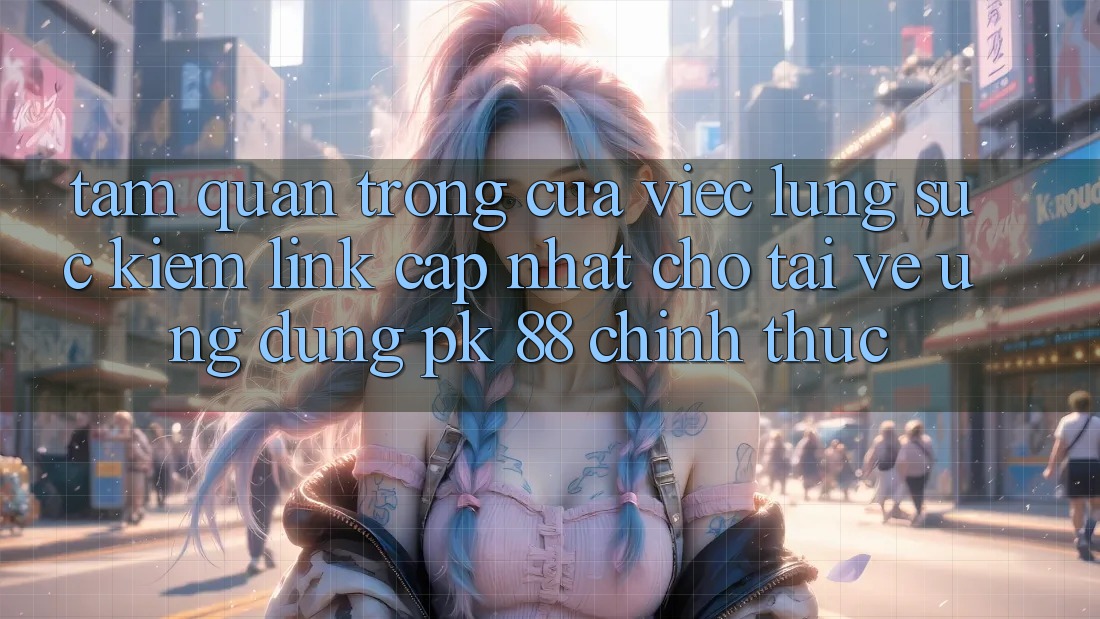 Tầm Quan Trọng Của Việc Lùng sục Kiếm “Link Cập Nhật Cho Tải về Ứng Dụng PK 88” Chính Thức