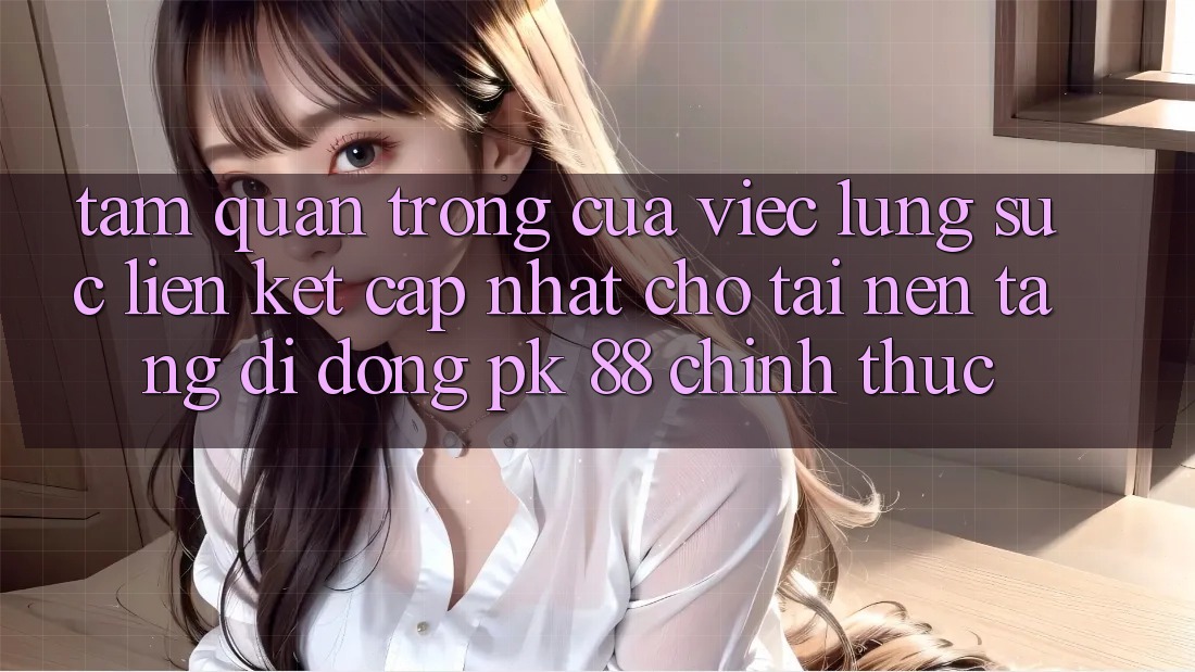Tầm Quan Trọng Của Việc Lùng sục “Liên kết Cập Nhật Cho Tải Nền tảng di động PK 88” Chính Thức
