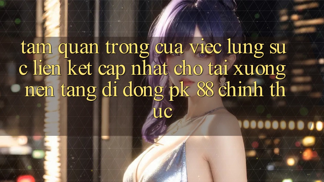 Tầm Quan Trọng Của Việc Lùng sục “Liên kết Cập Nhật Cho Tải xuống Nền tảng di động PK 88” Chính Thức Tầm Quan Trọng Của Việc Lùng sục “Liên kết Cập Nhật Cho Tải xuống Nền tảng di động PK 88” Chính Thức