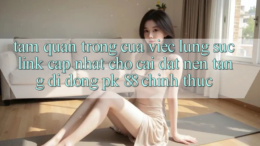 Tầm Quan Trọng Của Việc Lùng sục “Link Cập Nhật Cho Cài đặt Nền tảng di động PK 88” Chính Thức