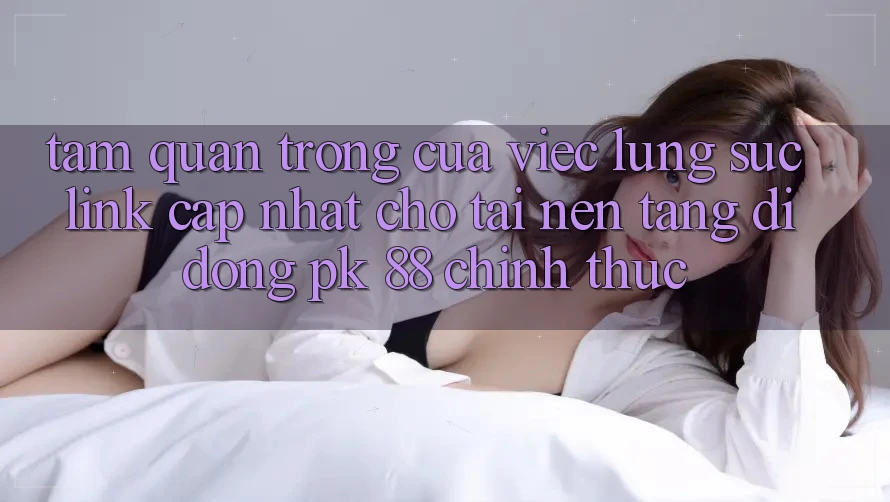 Tầm Quan Trọng Của Việc Lùng sục “Link Cập Nhật Cho Tải Nền tảng di động PK 88” Chính Thức Tầm Quan Trọng Của Việc Lùng sục “Link Cập Nhật Cho Tải Nền tảng di động PK 88” Chính Thức