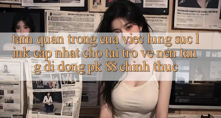 Tầm Quan Trọng Của Việc Lùng sục “Link Cập Nhật Cho Tải trở về Nền tảng di động PK 88” Chính Thức Tầm Quan Trọng Của Việc Lùng sục “Link Cập Nhật Cho Tải trở về Nền tảng di động PK 88” Chính Thức