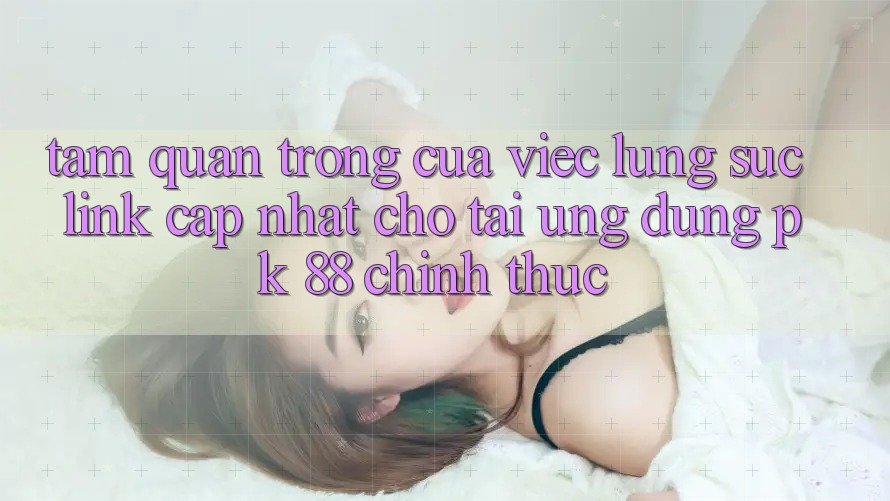Tầm Quan Trọng Của Việc Lùng sục “Link Cập Nhật Cho Tải Ứng Dụng PK 88” Chính Thức Tầm Quan Trọng Của Việc Lùng sục “Link Cập Nhật Cho Tải Ứng Dụng PK 88” Chính Thức