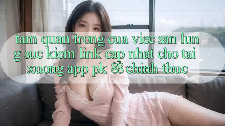 Tầm Quan Trọng Của Việc Săn lùng sục Kiếm “Link Cập Nhật Cho Tải xuống App PK 88” Chính Thức
