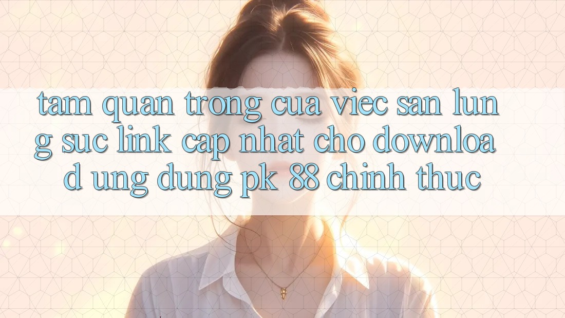 Tầm Quan Trọng Của Việc Săn lùng sục “Link Cập Nhật Cho Download Ứng Dụng PK 88” Chính Thức Tầm Quan Trọng Của Việc Săn lùng sục “Link Cập Nhật Cho Download Ứng Dụng PK 88” Chính Thức