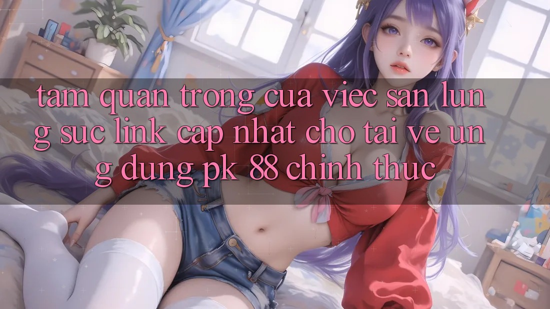 Tầm Quan Trọng Của Việc Săn lùng sục “Link Cập Nhật Cho Tải về Ứng dụng PK 88” Chính Thức Tầm Quan Trọng Của Việc Săn lùng sục “Link Cập Nhật Cho Tải về Ứng dụng PK 88” Chính Thức