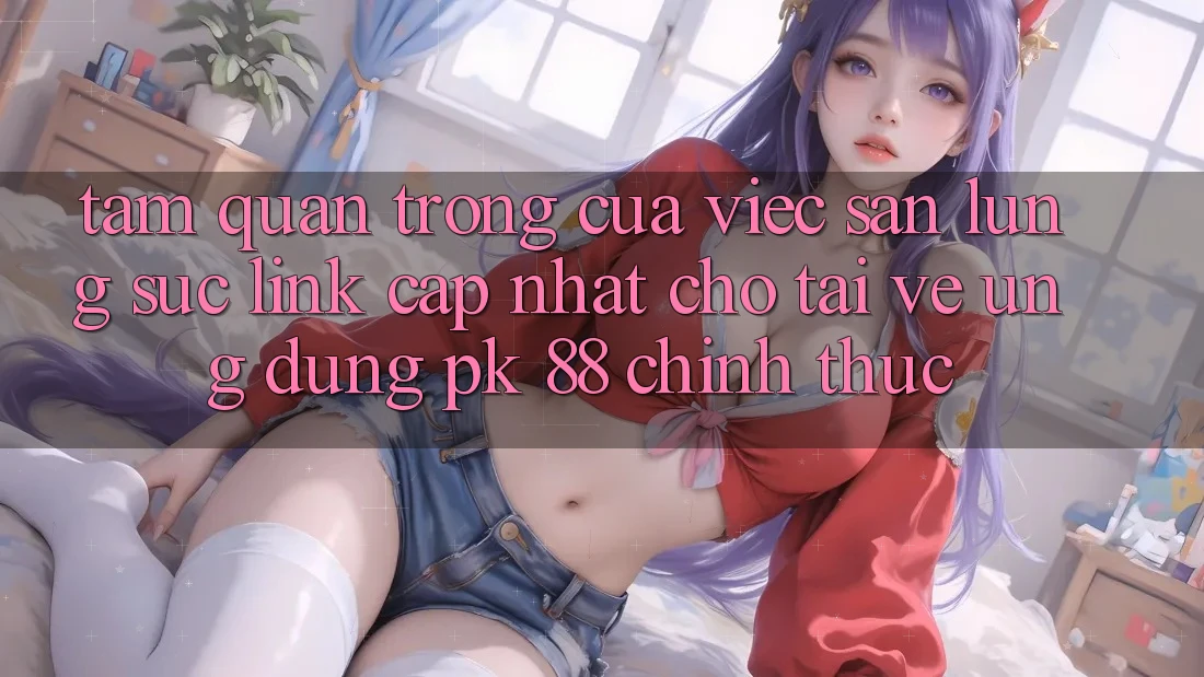 Tầm Quan Trọng Của Việc Săn lùng sục “Link Cập Nhật Cho Tải về Ứng Dụng PK 88” Chính Thức Tầm Quan Trọng Của Việc Săn lùng sục “Link Cập Nhật Cho Tải về Ứng Dụng PK 88” Chính Thức