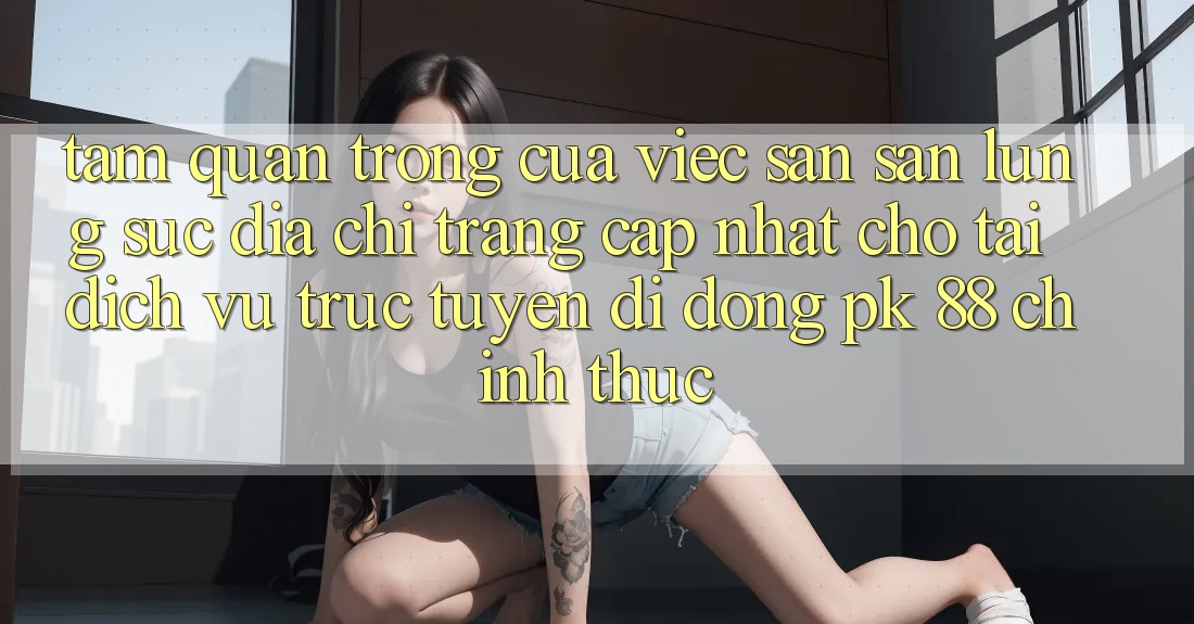 Tầm Quan Trọng Của Việc Săn săn lùng sục “Địa chỉ trang Cập Nhật Cho Tải Dịch vụ trực tuyến di động PK 88” Chính Thức Tầm Quan Trọng Của Việc Săn săn lùng sục “Địa chỉ trang Cập Nhật Cho Tải Dịch vụ trực tuyến di động PK 88” Chính Thức