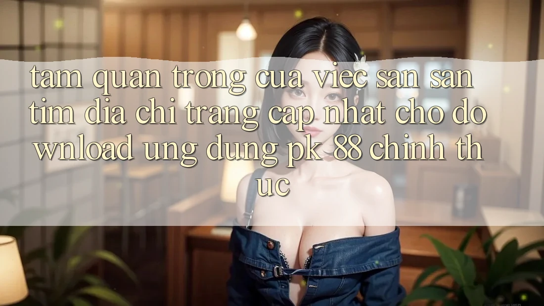 Tầm Quan Trọng Của Việc Săn săn tìm “Địa chỉ trang Cập Nhật Cho Download Ứng Dụng PK 88” Chính Thức