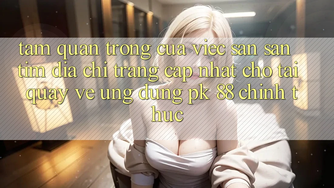 Tầm Quan Trọng Của Việc Săn săn tìm “Địa chỉ trang Cập Nhật Cho Tải quay về Ứng Dụng PK 88” Chính Thức