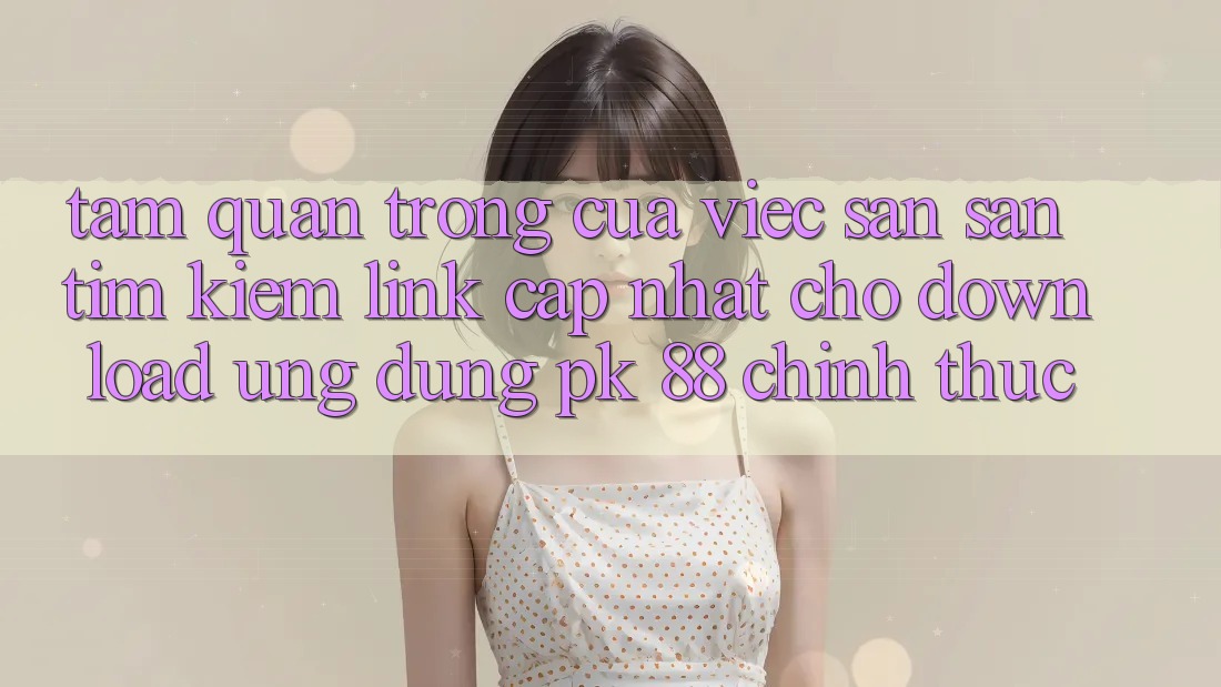 Tầm Quan Trọng Của Việc Săn săn tìm kiếm “Link Cập Nhật Cho Download Ứng Dụng PK 88” Chính Thức