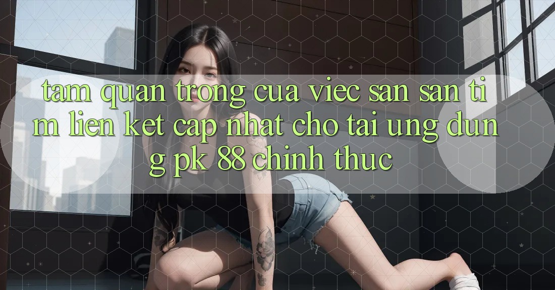 Tầm Quan Trọng Của Việc Săn săn tìm “Liên kết Cập Nhật Cho Tải Ứng Dụng PK 88” Chính Thức Tầm Quan Trọng Của Việc Săn săn tìm “Liên kết Cập Nhật Cho Tải Ứng Dụng PK 88” Chính Thức