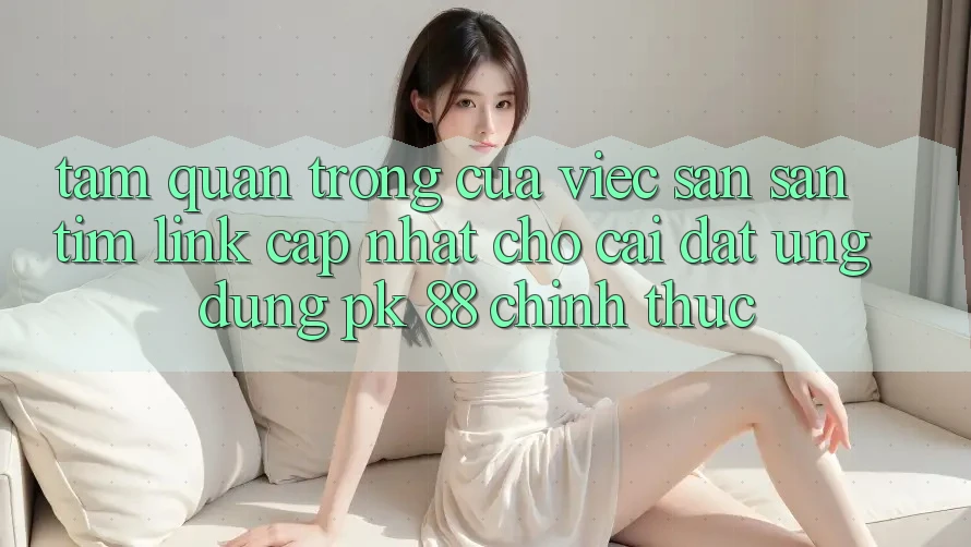 Tầm Quan Trọng Của Việc Săn săn tìm “Link Cập Nhật Cho Cài đặt Ứng Dụng PK 88” Chính Thức Tầm Quan Trọng Của Việc Săn săn tìm “Link Cập Nhật Cho Cài đặt Ứng Dụng PK 88” Chính Thức