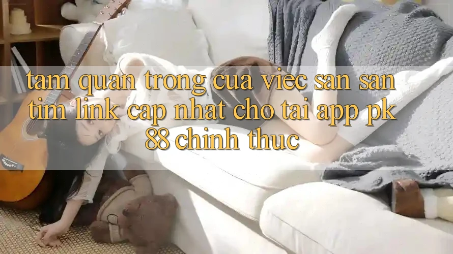 Tầm Quan Trọng Của Việc Săn săn tìm “Link Cập Nhật Cho Tải App PK 88” Chính Thức Tầm Quan Trọng Của Việc Săn săn tìm “Link Cập Nhật Cho Tải App PK 88” Chính Thức