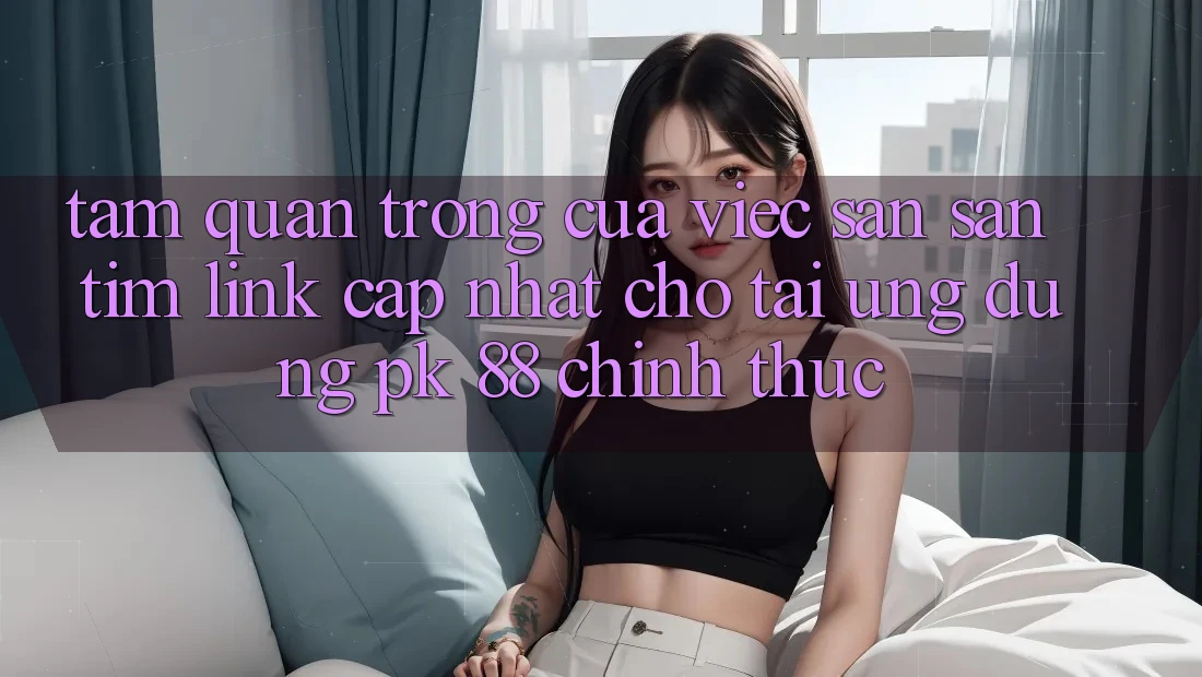 Tầm Quan Trọng Của Việc Săn săn tìm “Link Cập Nhật Cho Tải Ứng Dụng PK 88” Chính Thức Tầm Quan Trọng Của Việc Săn săn tìm “Link Cập Nhật Cho Tải Ứng Dụng PK 88” Chính Thức