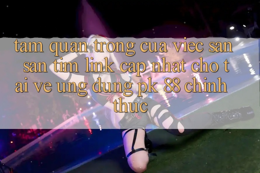 Tầm Quan Trọng Của Việc Săn săn tìm “Link Cập Nhật Cho Tải về Ứng Dụng PK 88” Chính Thức Tầm Quan Trọng Của Việc Săn săn tìm “Link Cập Nhật Cho Tải về Ứng Dụng PK 88” Chính Thức