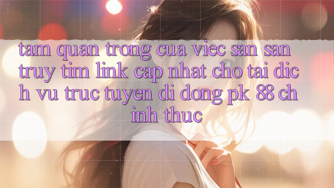 Tầm Quan Trọng Của Việc Săn săn truy tìm “Link Cập Nhật Cho Tải Dịch vụ trực tuyến di động PK 88” Chính Thức Tầm Quan Trọng Của Việc Săn săn truy tìm “Link Cập Nhật Cho Tải Dịch vụ trực tuyến di động PK 88” Chính Thức