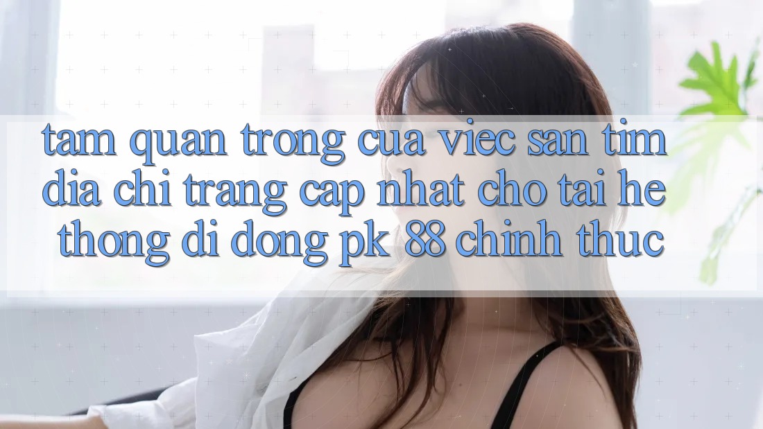 Tầm Quan Trọng Của Việc Săn tìm “Địa chỉ trang Cập Nhật Cho Tải Hệ thống di động PK 88” Chính Thức Tầm Quan Trọng Của Việc Săn tìm “Địa chỉ trang Cập Nhật Cho Tải Hệ thống di động PK 88” Chính Thức