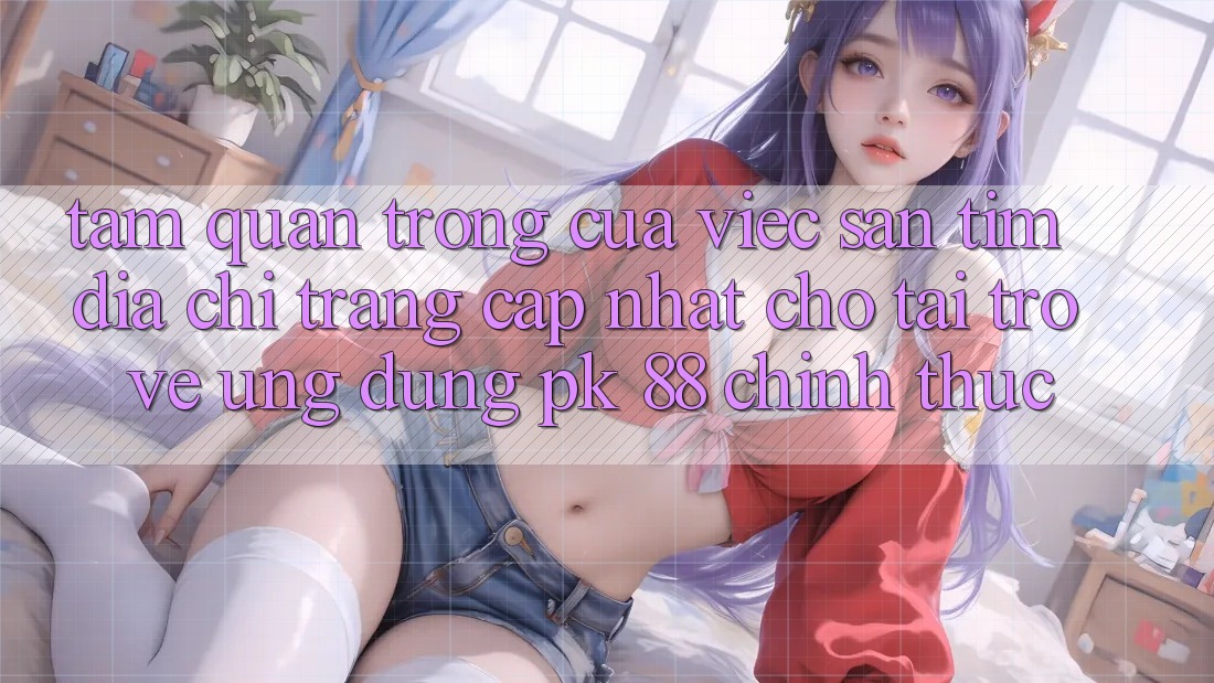 Tầm Quan Trọng Của Việc Săn tìm “Địa chỉ trang Cập Nhật Cho Tải trở về Ứng Dụng PK 88” Chính Thức Tầm Quan Trọng Của Việc Săn tìm “Địa chỉ trang Cập Nhật Cho Tải trở về Ứng Dụng PK 88” Chính Thức