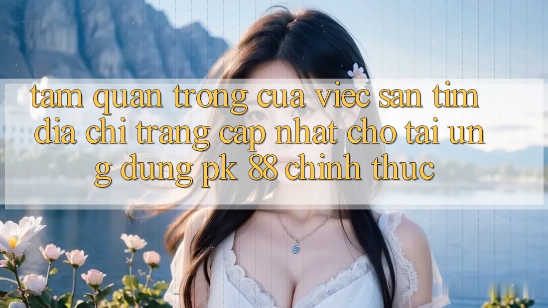 Tầm Quan Trọng Của Việc Săn tìm “Địa chỉ trang Cập Nhật Cho Tải Ứng Dụng PK 88” Chính Thức Tầm Quan Trọng Của Việc Săn tìm “Địa chỉ trang Cập Nhật Cho Tải Ứng Dụng PK 88” Chính Thức