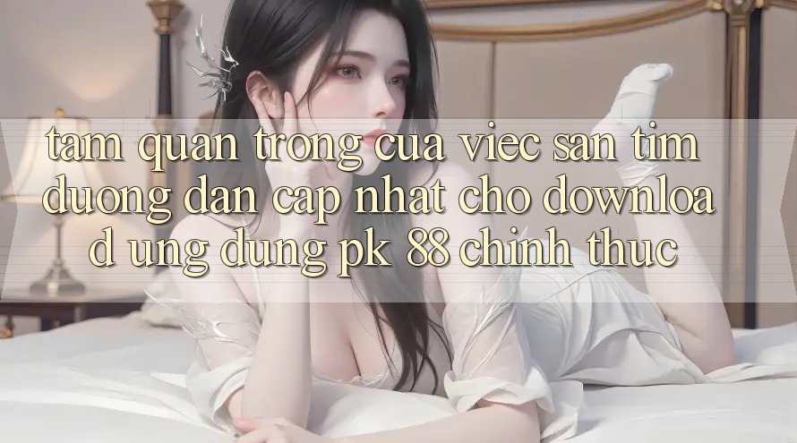 Tầm Quan Trọng Của Việc Săn tìm “Đường dẫn Cập Nhật Cho Download Ứng Dụng PK 88” Chính Thức Tầm Quan Trọng Của Việc Săn tìm “Đường dẫn Cập Nhật Cho Download Ứng Dụng PK 88” Chính Thức