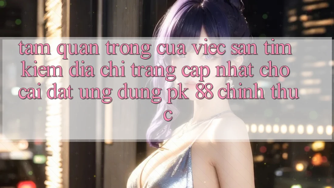 Tầm Quan Trọng Của Việc Săn tìm Kiếm “Địa chỉ trang Cập Nhật Cho Cài đặt Ứng Dụng PK 88” Chính Thức