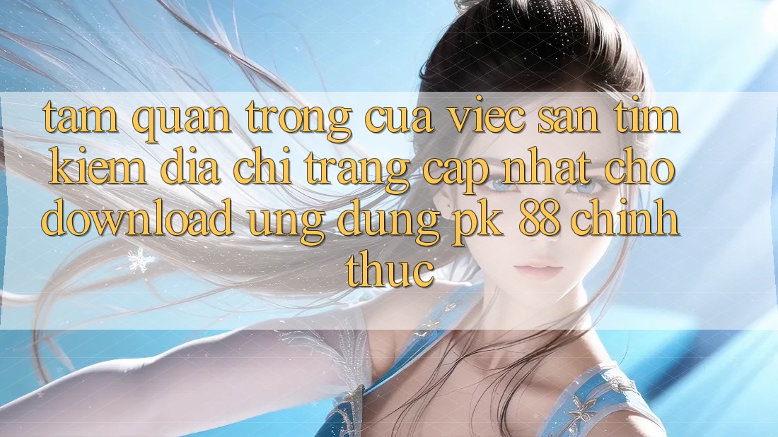 Tầm Quan Trọng Của Việc Săn tìm kiếm “Địa chỉ trang Cập Nhật Cho Download Ứng Dụng PK 88” Chính Thức