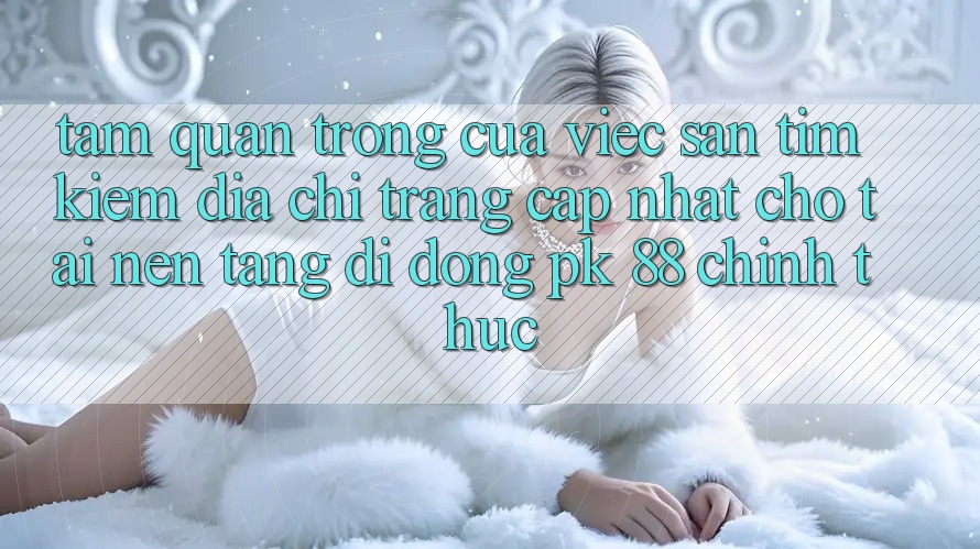 Tầm Quan Trọng Của Việc Săn tìm Kiếm “Địa chỉ trang Cập Nhật Cho Tải Nền tảng di động PK 88” Chính Thức