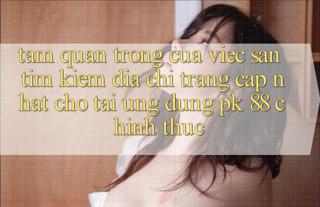 Tầm Quan Trọng Của Việc Săn tìm Kiếm “Địa chỉ trang Cập Nhật Cho Tải Ứng Dụng PK 88” Chính Thức Tầm Quan Trọng Của Việc Săn tìm Kiếm “Địa chỉ trang Cập Nhật Cho Tải Ứng Dụng PK 88” Chính Thức