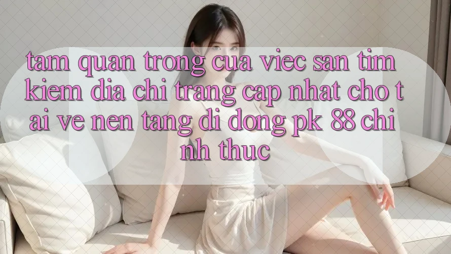 Tầm Quan Trọng Của Việc Săn tìm kiếm “Địa chỉ trang Cập Nhật Cho Tải về Nền tảng di động PK 88” Chính Thức Tầm Quan Trọng Của Việc Săn tìm kiếm “Địa chỉ trang Cập Nhật Cho Tải về Nền tảng di động PK 88” Chính Thức