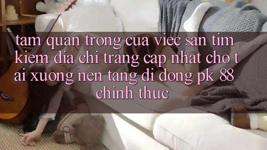 Tầm Quan Trọng Của Việc Săn tìm kiếm “Địa chỉ trang Cập Nhật Cho Tải xuống Nền tảng di động PK 88” Chính Thức Tầm Quan Trọng Của Việc Săn tìm kiếm “Địa chỉ trang Cập Nhật Cho Tải xuống Nền tảng di động PK 88” Chính Thức