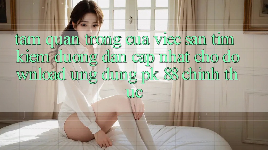 Tầm Quan Trọng Của Việc Săn tìm Kiếm “Đường dẫn Cập Nhật Cho Download Ứng Dụng PK 88” Chính Thức Tầm Quan Trọng Của Việc Săn tìm Kiếm “Đường dẫn Cập Nhật Cho Download Ứng Dụng PK 88” Chính Thức