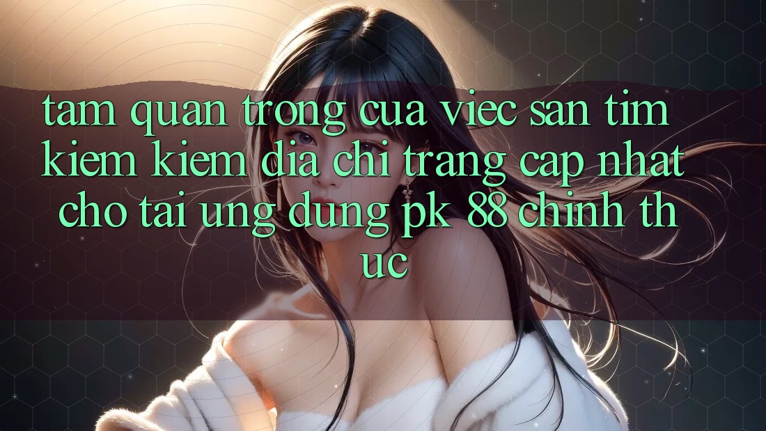 Tầm Quan Trọng Của Việc Săn tìm kiếm Kiếm “Địa chỉ trang Cập Nhật Cho Tải Ứng Dụng PK 88” Chính Thức Tầm Quan Trọng Của Việc Săn tìm kiếm Kiếm “Địa chỉ trang Cập Nhật Cho Tải Ứng Dụng PK 88” Chính Thức