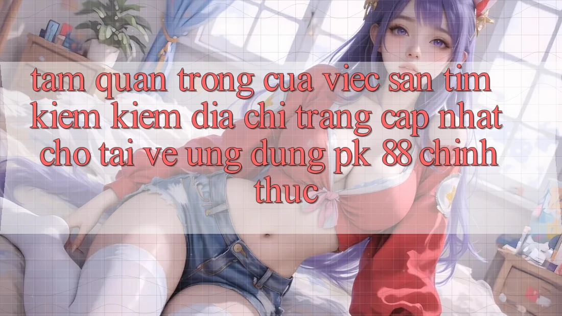 Tầm Quan Trọng Của Việc Săn tìm kiếm Kiếm “Địa chỉ trang Cập Nhật Cho Tải về Ứng dụng PK 88” Chính Thức Tầm Quan Trọng Của Việc Săn tìm kiếm Kiếm “Địa chỉ trang Cập Nhật Cho Tải về Ứng dụng PK 88” Chính Thức