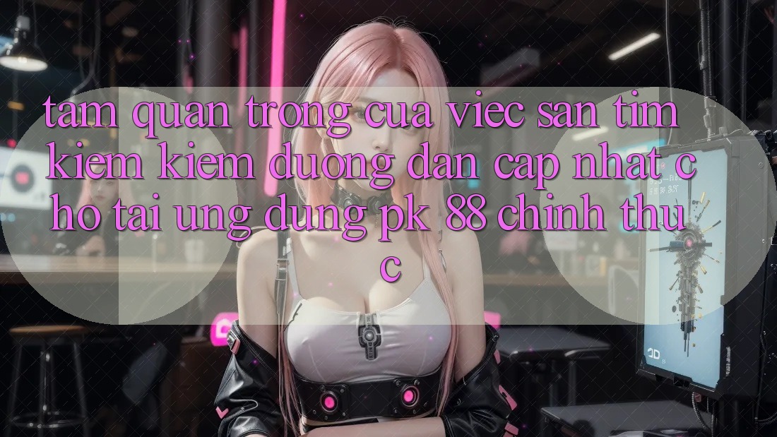 Tầm Quan Trọng Của Việc Săn tìm kiếm kiếm “Đường dẫn Cập Nhật Cho Tải Ứng Dụng PK 88” Chính Thức