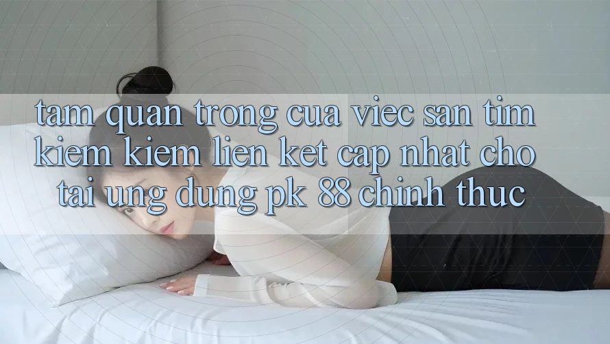 Tầm Quan Trọng Của Việc Săn tìm kiếm Kiếm “Liên kết Cập Nhật Cho Tải Ứng Dụng PK 88” Chính Thức Tầm Quan Trọng Của Việc Săn tìm kiếm Kiếm “Liên kết Cập Nhật Cho Tải Ứng Dụng PK 88” Chính Thức