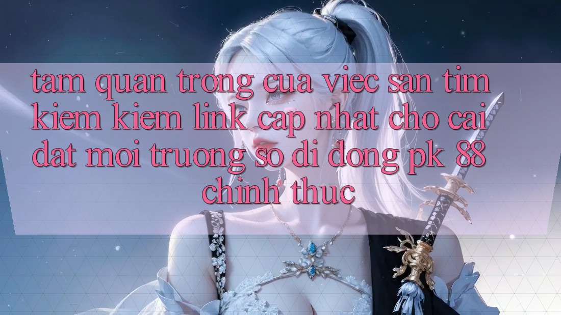 Tầm Quan Trọng Của Việc Săn tìm kiếm Kiếm “Link Cập Nhật Cho Cài đặt Môi trường số di động PK 88” Chính Thức