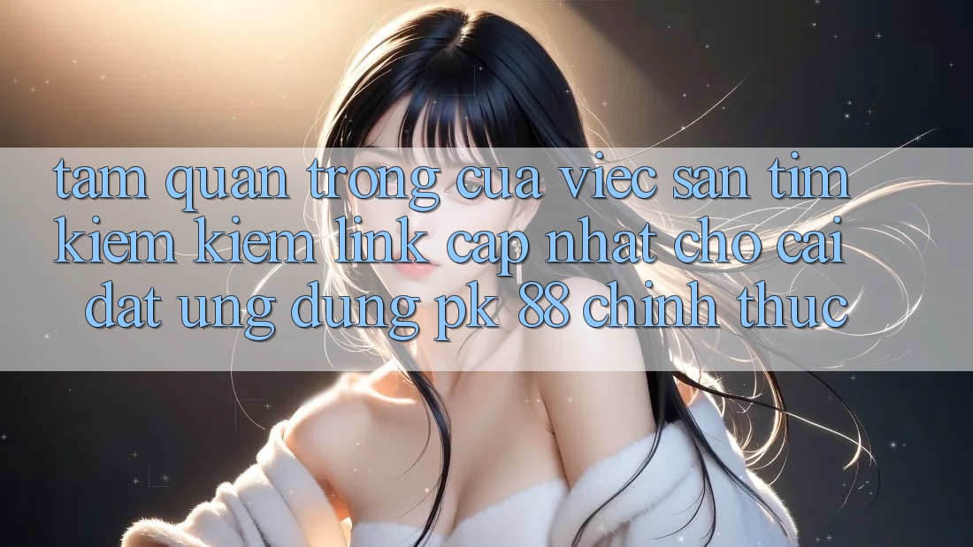 Tầm Quan Trọng Của Việc Săn tìm kiếm Kiếm “Link Cập Nhật Cho Cài đặt Ứng Dụng PK 88” Chính Thức Tầm Quan Trọng Của Việc Săn tìm kiếm Kiếm “Link Cập Nhật Cho Cài đặt Ứng Dụng PK 88” Chính Thức