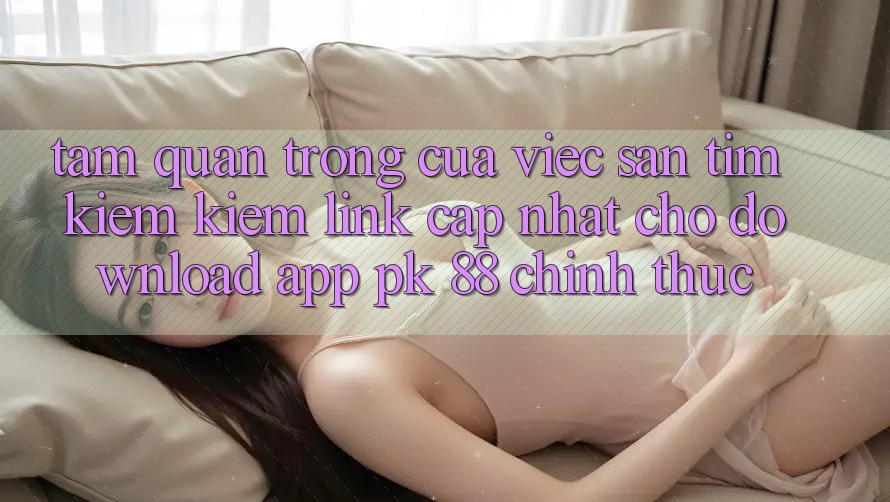 Tầm Quan Trọng Của Việc Săn tìm kiếm Kiếm “Link Cập Nhật Cho Download App PK 88” Chính Thức Tầm Quan Trọng Của Việc Săn tìm kiếm Kiếm “Link Cập Nhật Cho Download App PK 88” Chính Thức