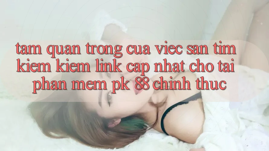 Tầm Quan Trọng Của Việc Săn tìm kiếm Kiếm “Link Cập Nhật Cho Tải Phần mềm PK 88” Chính Thức Tầm Quan Trọng Của Việc Săn tìm kiếm Kiếm “Link Cập Nhật Cho Tải Phần mềm PK 88” Chính Thức