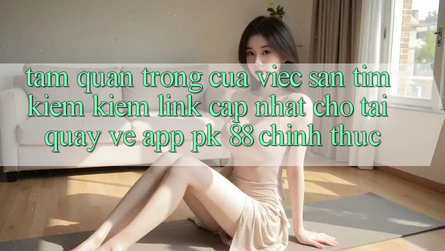 Tầm Quan Trọng Của Việc Săn tìm kiếm Kiếm “Link Cập Nhật Cho Tải quay về App PK 88” Chính Thức Tầm Quan Trọng Của Việc Săn tìm kiếm Kiếm “Link Cập Nhật Cho Tải quay về App PK 88” Chính Thức