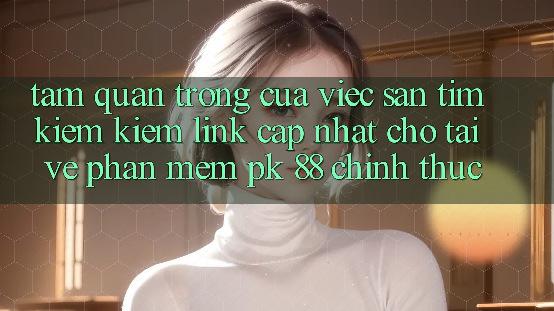 Tầm Quan Trọng Của Việc Săn tìm kiếm Kiếm “Link Cập Nhật Cho Tải về Phần mềm PK 88” Chính Thức